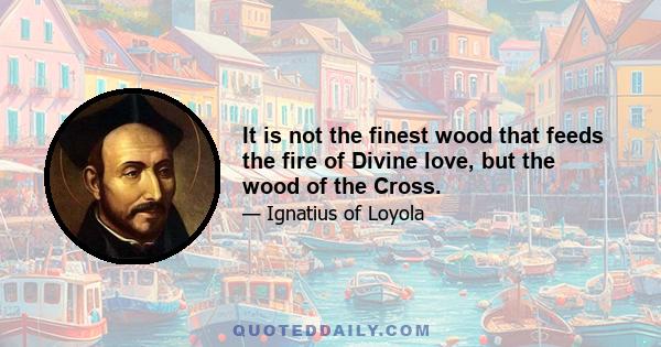 It is not the finest wood that feeds the fire of Divine love, but the wood of the Cross.