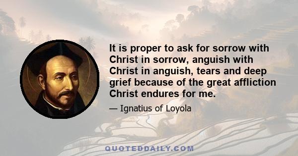 It is proper to ask for sorrow with Christ in sorrow, anguish with Christ in anguish, tears and deep grief because of the great affliction Christ endures for me.