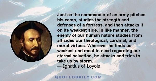 Just as the commander of an army pitches his camp, studies the strength and defenses of a fortress, and then attacks it on its weakest side, in like manner, the enemy of our human nature studies from all sides our