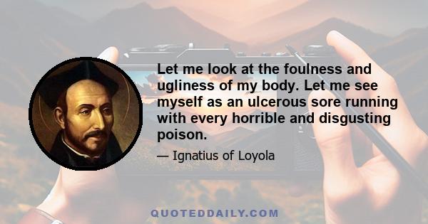 Let me look at the foulness and ugliness of my body. Let me see myself as an ulcerous sore running with every horrible and disgusting poison.