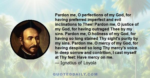 Pardon me, O perfections of my God, for having preferred imperfect and evil inclinations to Thee! Pardon me, O justice of my God, for having outraged Thee by my sins. Pardon me, O holiness of my God, for having so long