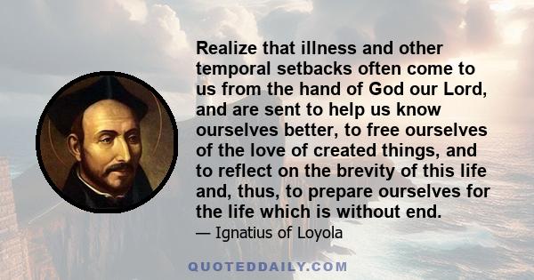 Realize that illness and other temporal setbacks often come to us from the hand of God our Lord, and are sent to help us know ourselves better, to free ourselves of the love of created things, and to reflect on the