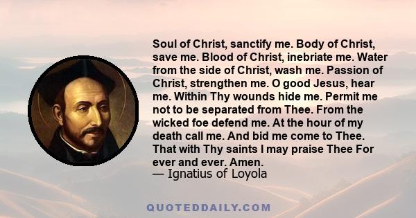 Soul of Christ, sanctify me. Body of Christ, save me. Blood of Christ, inebriate me. Water from the side of Christ, wash me. Passion of Christ, strengthen me. O good Jesus, hear me. Within Thy wounds hide me. Permit me