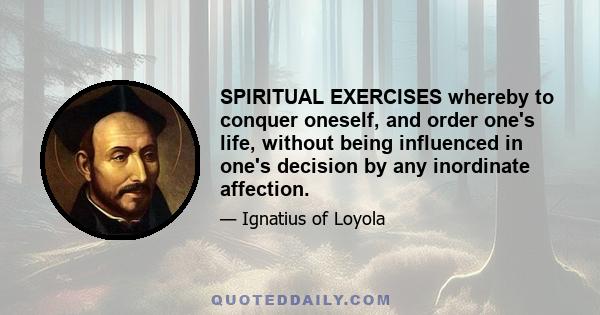 SPIRITUAL EXERCISES whereby to conquer oneself, and order one's life, without being influenced in one's decision by any inordinate affection.