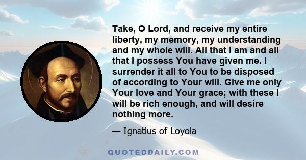 Take, O Lord, and receive my entire liberty, my memory, my understanding and my whole will. All that I am and all that I possess You have given me. I surrender it all to You to be disposed of according to Your will.