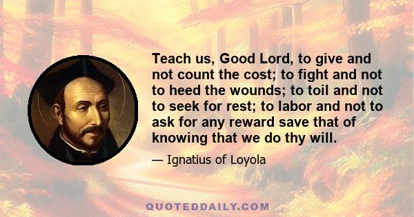 Teach us, Good Lord, to give and not count the cost; to fight and not to heed the wounds; to toil and not to seek for rest; to labor and not to ask for any reward save that of knowing that we do thy will.