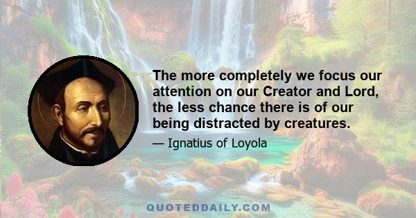 The more completely we focus our attention on our Creator and Lord, the less chance there is of our being distracted by creatures.