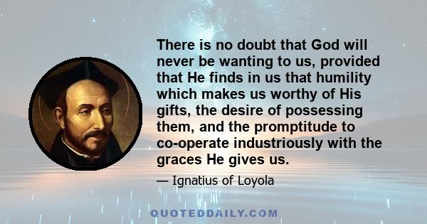 There is no doubt that God will never be wanting to us, provided that He finds in us that humility which makes us worthy of His gifts, the desire of possessing them, and the promptitude to co-operate industriously with