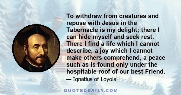 To withdraw from creatures and repose with Jesus in the Tabernacle is my delight; there I can hide myself and seek rest. There I find a life which I cannot describe, a joy which I cannot make others comprehend, a peace