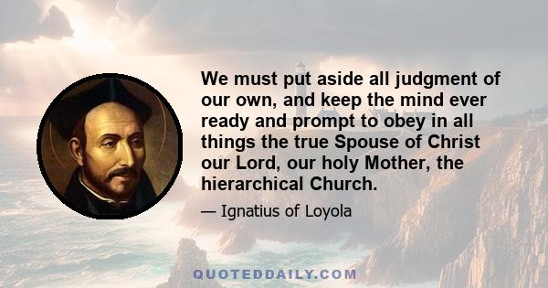 We must put aside all judgment of our own, and keep the mind ever ready and prompt to obey in all things the true Spouse of Christ our Lord, our holy Mother, the hierarchical Church.