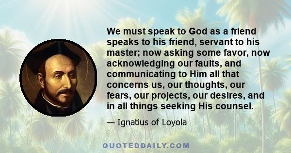 We must speak to God as a friend speaks to his friend, servant to his master; now asking some favor, now acknowledging our faults, and communicating to Him all that concerns us, our thoughts, our fears, our projects,