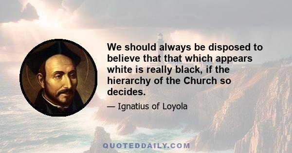 We should always be disposed to believe that that which appears white is really black, if the hierarchy of the Church so decides.