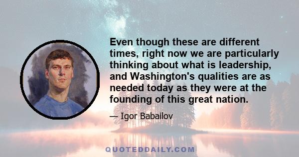 Even though these are different times, right now we are particularly thinking about what is leadership, and Washington's qualities are as needed today as they were at the founding of this great nation.