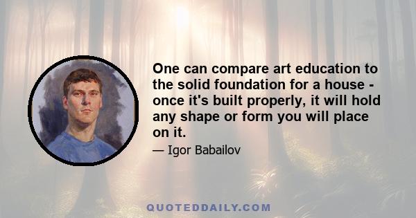 One can compare art education to the solid foundation for a house - once it's built properly, it will hold any shape or form you will place on it.