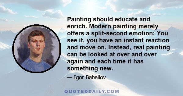 Painting should educate and enrich. Modern painting merely offers a split-second emotion: You see it, you have an instant reaction and move on. Instead, real painting can be looked at over and over again and each time