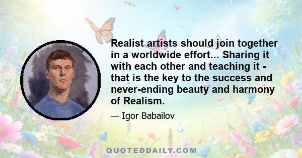 Realist artists should join together in a worldwide effort... Sharing it with each other and teaching it - that is the key to the success and never-ending beauty and harmony of Realism.