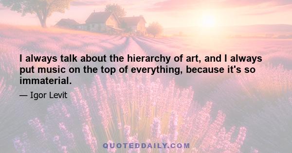 I always talk about the hierarchy of art, and I always put music on the top of everything, because it's so immaterial.