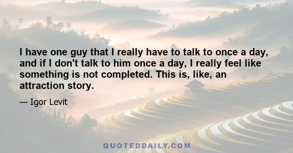 I have one guy that I really have to talk to once a day, and if I don't talk to him once a day, I really feel like something is not completed. This is, like, an attraction story.