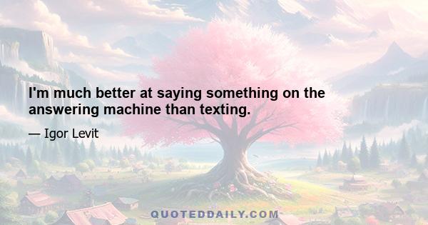 I'm much better at saying something on the answering machine than texting.