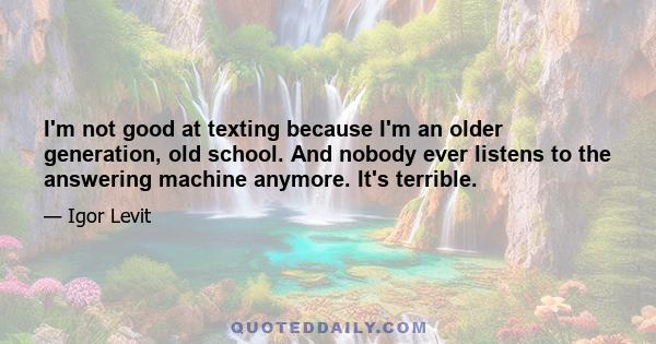 I'm not good at texting because I'm an older generation, old school. And nobody ever listens to the answering machine anymore. It's terrible.