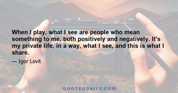 When I play, what I see are people who mean something to me, both positively and negatively. It's my private life, in a way, what I see, and this is what I share.