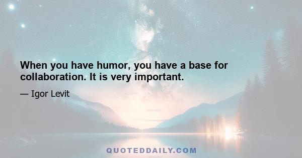 When you have humor, you have a base for collaboration. It is very important.