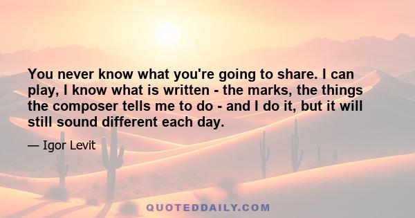 You never know what you're going to share. I can play, I know what is written - the marks, the things the composer tells me to do - and I do it, but it will still sound different each day.