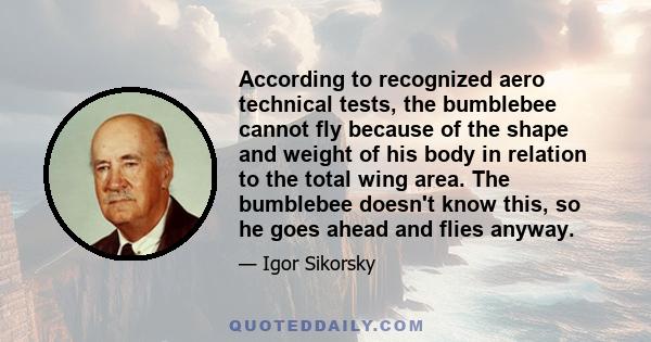 According to recognized aero technical tests, the bumblebee cannot fly because of the shape and weight of his body in relation to the total wing area. The bumblebee doesn't know this, so he goes ahead and flies anyway.