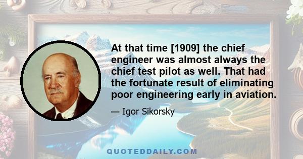 At that time [1909] the chief engineer was almost always the chief test pilot as well. That had the fortunate result of eliminating poor engineering early in aviation.