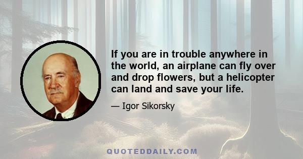 If you are in trouble anywhere in the world, an airplane can fly over and drop flowers, but a helicopter can land and save your life.