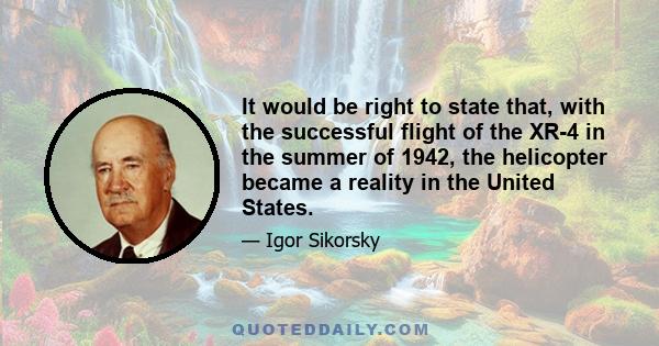 It would be right to state that, with the successful flight of the XR-4 in the summer of 1942, the helicopter became a reality in the United States.