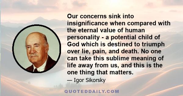 Our concerns sink into insignificance when compared with the eternal value of human personality - a potential child of God which is destined to triumph over lie, pain, and death. No one can take this sublime meaning of