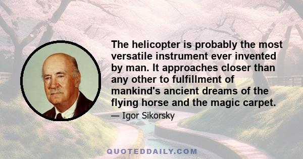 The helicopter is probably the most versatile instrument ever invented by man. It approaches closer than any other to fulfillment of mankind's ancient dreams of the flying horse and the magic carpet.