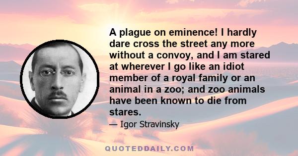 A plague on eminence! I hardly dare cross the street any more without a convoy, and I am stared at wherever I go like an idiot member of a royal family or an animal in a zoo; and zoo animals have been known to die from