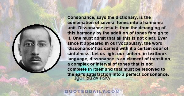 Consonance, says the dictionary, is the combination of several tones into a harmonic unit. Dissonance results from the deranging of this harmony by the addition of tones foreign to it. One must admit that all this is