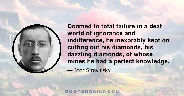 Doomed to total failure in a deaf world of ignorance and indifference, he inexorably kept on cutting out his diamonds, his dazzling diamonds, of whose mines he had a perfect knowledge.