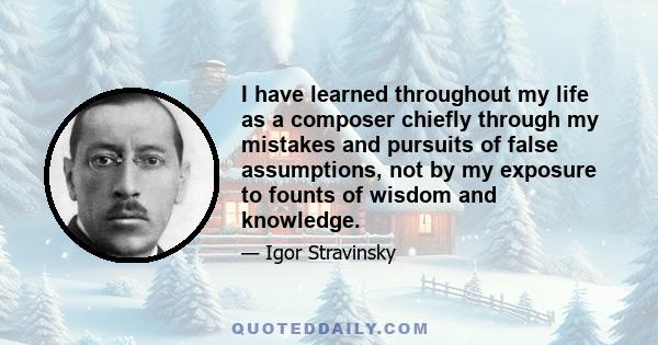 I have learned throughout my life as a composer chiefly through my mistakes and pursuits of false assumptions, not by my exposure to founts of wisdom and knowledge.