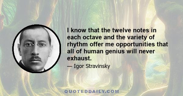 I know that the twelve notes in each octave and the variety of rhythm offer me opportunities that all of human genius will never exhaust.