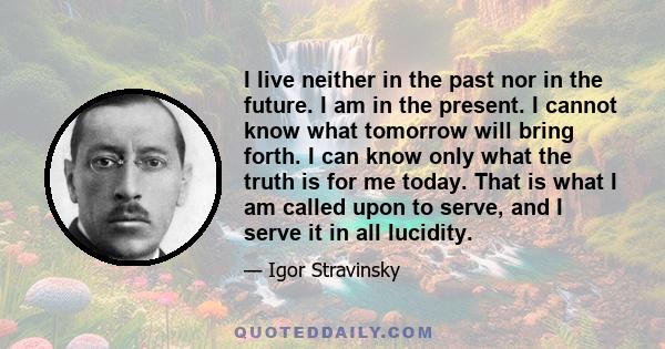 I live neither in the past nor in the future. I am in the present. I cannot know what tomorrow will bring forth. I can know only what the truth is for me today. That is what I am called upon to serve, and I serve it in