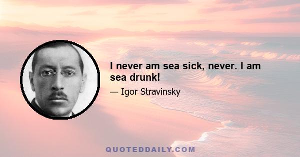 I never am sea sick, never. I am sea drunk!