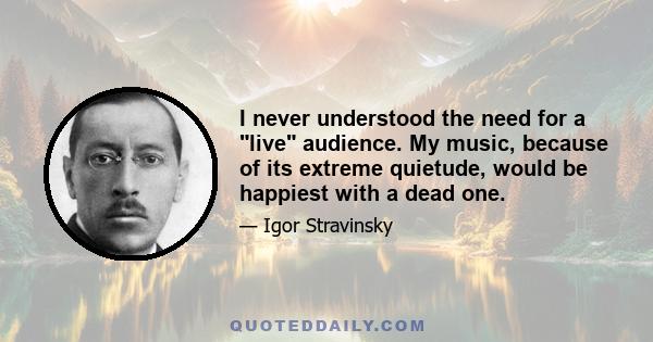 I never understood the need for a live audience. My music, because of its extreme quietude, would be happiest with a dead one.