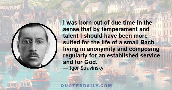 I was born out of due time in the sense that by temperament and talent I should have been more suited for the life of a small Bach, living in anonymity and composing regularly for an established service and for God.