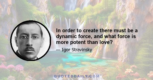 In order to create there must be a dynamic force, and what force is more potent than love?