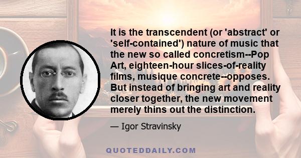 It is the transcendent (or 'abstract' or 'self-contained') nature of music that the new so called concretism--Pop Art, eighteen-hour slices-of-reality films, musique concrete--opposes. But instead of bringing art and