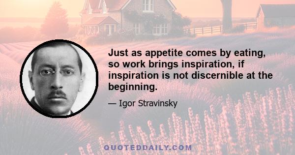 Just as appetite comes by eating, so work brings inspiration, if inspiration is not discernible at the beginning.