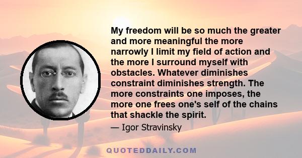 My freedom will be so much the greater and more meaningful the more narrowly I limit my field of action and the more I surround myself with obstacles. Whatever diminishes constraint diminishes strength. The more