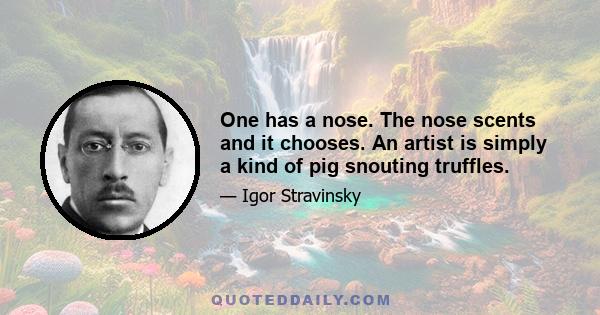 One has a nose. The nose scents and it chooses. An artist is simply a kind of pig snouting truffles.