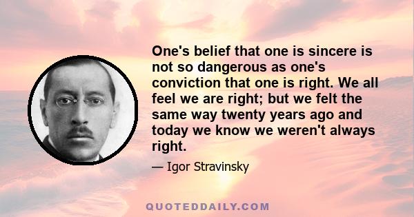 One's belief that one is sincere is not so dangerous as one's conviction that one is right. We all feel we are right; but we felt the same way twenty years ago and today we know we weren't always right.