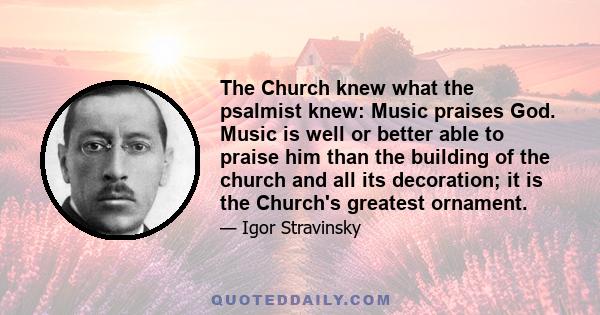 The Church knew what the psalmist knew: Music praises God. Music is well or better able to praise him than the building of the church and all its decoration; it is the Church's greatest ornament.