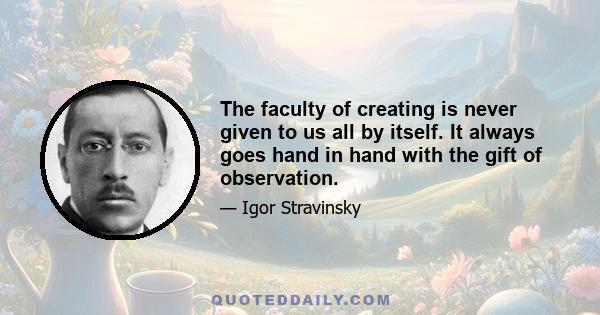 The faculty of creating is never given to us all by itself. It always goes hand in hand with the gift of observation.